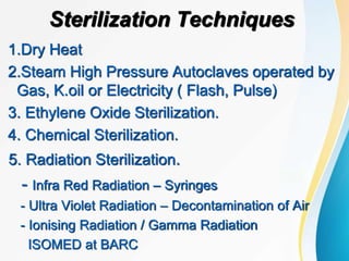 Sterilization Techniques
1.Dry Heat
2.Steam High Pressure Autoclaves operated by
Gas, K.oil or Electricity ( Flash, Pulse)
3. Ethylene Oxide Sterilization.
4. Chemical Sterilization.
5. Radiation Sterilization.
- Infra Red Radiation – Syringes
- Ultra Violet Radiation – Decontamination of Air
- Ionising Radiation / Gamma Radiation
ISOMED at BARC
 