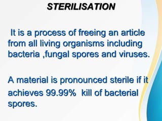 STERILISATION
It is a process of freeing an article
from all living organisms including
bacteria ,fungal spores and viruses.
A material is pronounced sterile if it
achieves 99.99% kill of bacterial
spores.
 