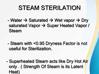 STEAM STERILATION
- Water  Saturated  Wet vapor  Dry
saturated Vapor  Super Heated Vapor /
Steam
- Steam with <0.95 Dryness Factor is not
useful for Sterilization.
- Superheated Steam acts like Dry Hot Air
only . ( Strength Of Steam is its Latent
Heat)
 