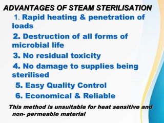 ADVANTAGES OF STEAM STERILISATION
1. Rapid heating & penetration of
loads
2. Destruction of all forms of
microbial life
3. No residual toxicity
4. No damage to supplies being
sterilised
5. Easy Quality Control
6. Economical & Reliable
This method is unsuitable for heat sensitive and
non- permeable material
 