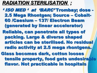 RADIATION STERILISATION ;
‘ ISO MED ‘ at ‘BARC’ Trombay; dose -
2.5 Mega Rhontgen; Source – Cobalt-
60 /Caesium – 137/ Electron Beam
(generated by linear accelerator)
Reliable, can penetrate all types of
packing. Large & diverse shaped
articles can be sterilised. No residual
radio activity at 2.5 mega rhontgens.
Glass becomes dark, cotton looses
tensile property, food gets undesirable
flavor. Not practicable in hospitals
 