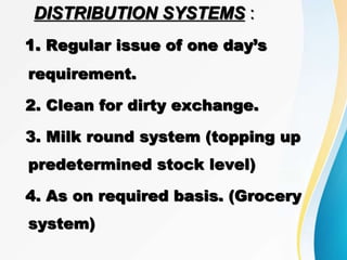 DISTRIBUTION SYSTEMS :
1. Regular issue of one day’s
requirement.
2. Clean for dirty exchange.
3. Milk round system (topping up
predetermined stock level)
4. As on required basis. (Grocery
system)
 