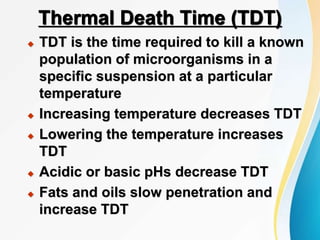 Thermal Death Time (TDT)
 TDT is the time required to kill a known
population of microorganisms in a
specific suspension at a particular
temperature
 Increasing temperature decreases TDT
 Lowering the temperature increases
TDT
 Acidic or basic pHs decrease TDT
 Fats and oils slow penetration and
increase TDT
 