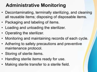 Administrative Monitoring
• Decontaminating, terminally sterilizing, and cleaning
all reusable items; disposing of disposable items.
• Packaging and labeling of items.
• Loading and unloading the sterilizer.
• Operating the sterilizer.
• Monitoring and maintaining records of each cycle.
• Adhering to safety precautions and preventive
maintenance protocol.
• Storing of sterile items.
• Handling sterile items ready for use.
• Making sterile transfer to a sterile field.
 