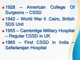  1928 – American College Of
Surgeons – CSSD
 1942 – World War II .Cairo, British
SDS Unit
 1955 – Cambridge Military Hospital
– Regular CSSD in UK
 1965 – First CSSD in India –
Safadarajan Hosptial
 