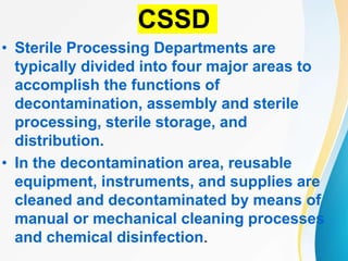 CSSD
• Sterile Processing Departments are
typically divided into four major areas to
accomplish the functions of
decontamination, assembly and sterile
processing, sterile storage, and
distribution.
• In the decontamination area, reusable
equipment, instruments, and supplies are
cleaned and decontaminated by means of
manual or mechanical cleaning processes
and chemical disinfection.
 