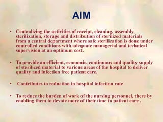 AIM
• Centralizing the activities of receipt, cleaning, assembly,
sterilization, storage and distribution of sterilized materials
from a central department where safe sterilization is done under
controlled conditions with adequate managerial and technical
supervision at an optimum cost.
• To provide an efficient, economic, continuous and quality supply
of sterilized material to various areas of the hospital to deliver
quality and infection free patient care.
• Contributes to reduction in hospital infection rate
• To reduce the burden of work of the nursing personnel, there by
enabling them to devote more of their time to patient care .
 