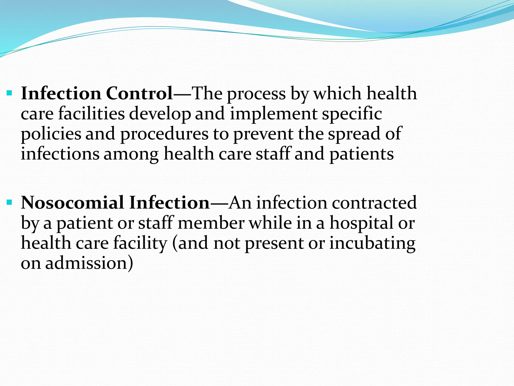  Infection Control—The process by which health
care facilities develop and implement specific
policies and procedures to prevent the spread of
infections among health care staff and patients
 Nosocomial Infection—An infection contracted
by a patient or staff member while in a hospital or
health care facility (and not present or incubating
on admission)
 