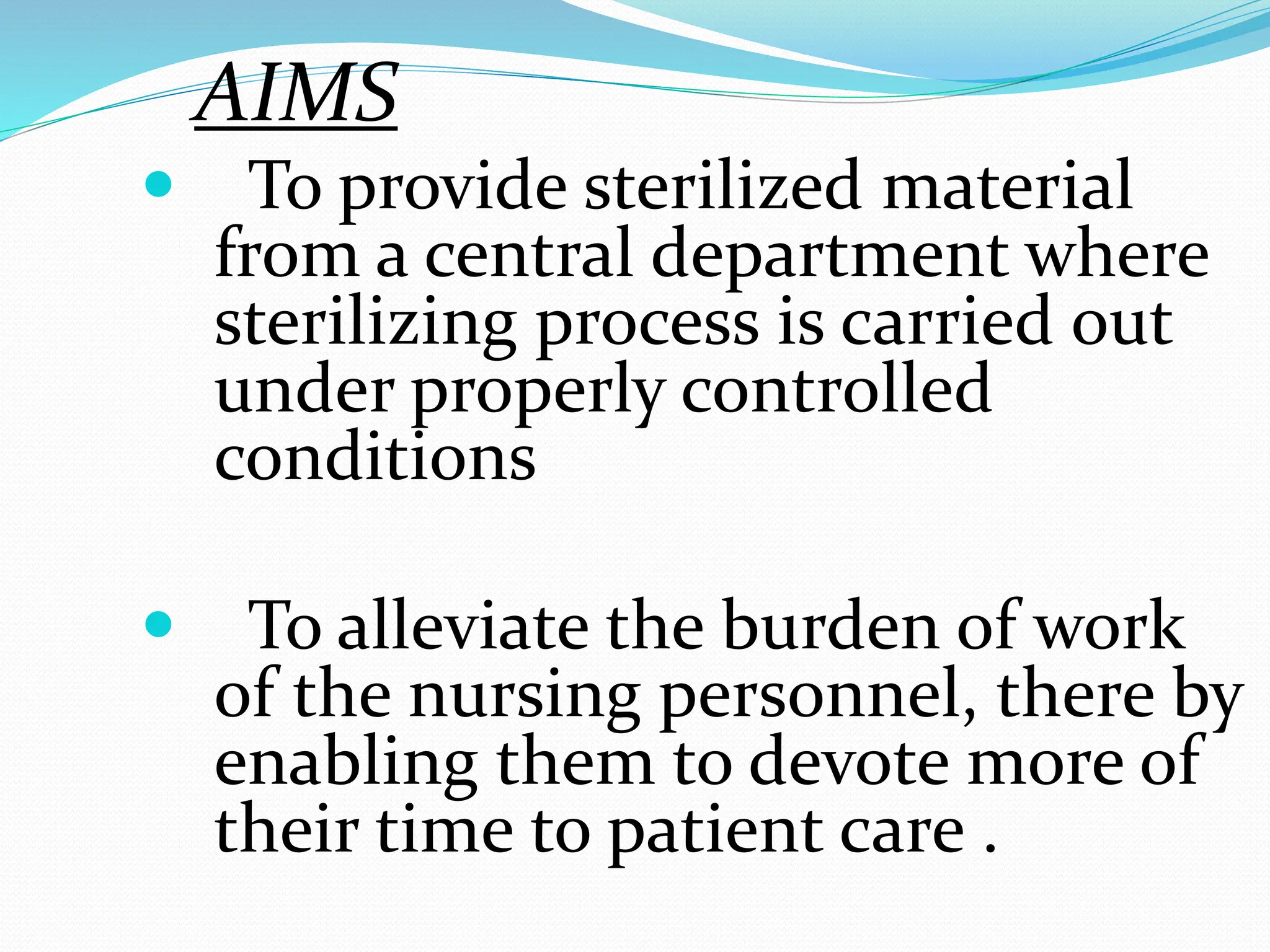 AIMS
 To provide sterilized material
from a central department where
sterilizing process is carried out
under properly controlled
conditions
 To alleviate the burden of work
of the nursing personnel, there by
enabling them to devote more of
their time to patient care .
 