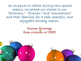 As we pause to reflect during this special season, we extend our wishes to our “followers,”  “friends,” and “connections” and their families for a safe, peaceful, and enjoyable holiday season.  Seasons Greetings  from everyone at CSSD 