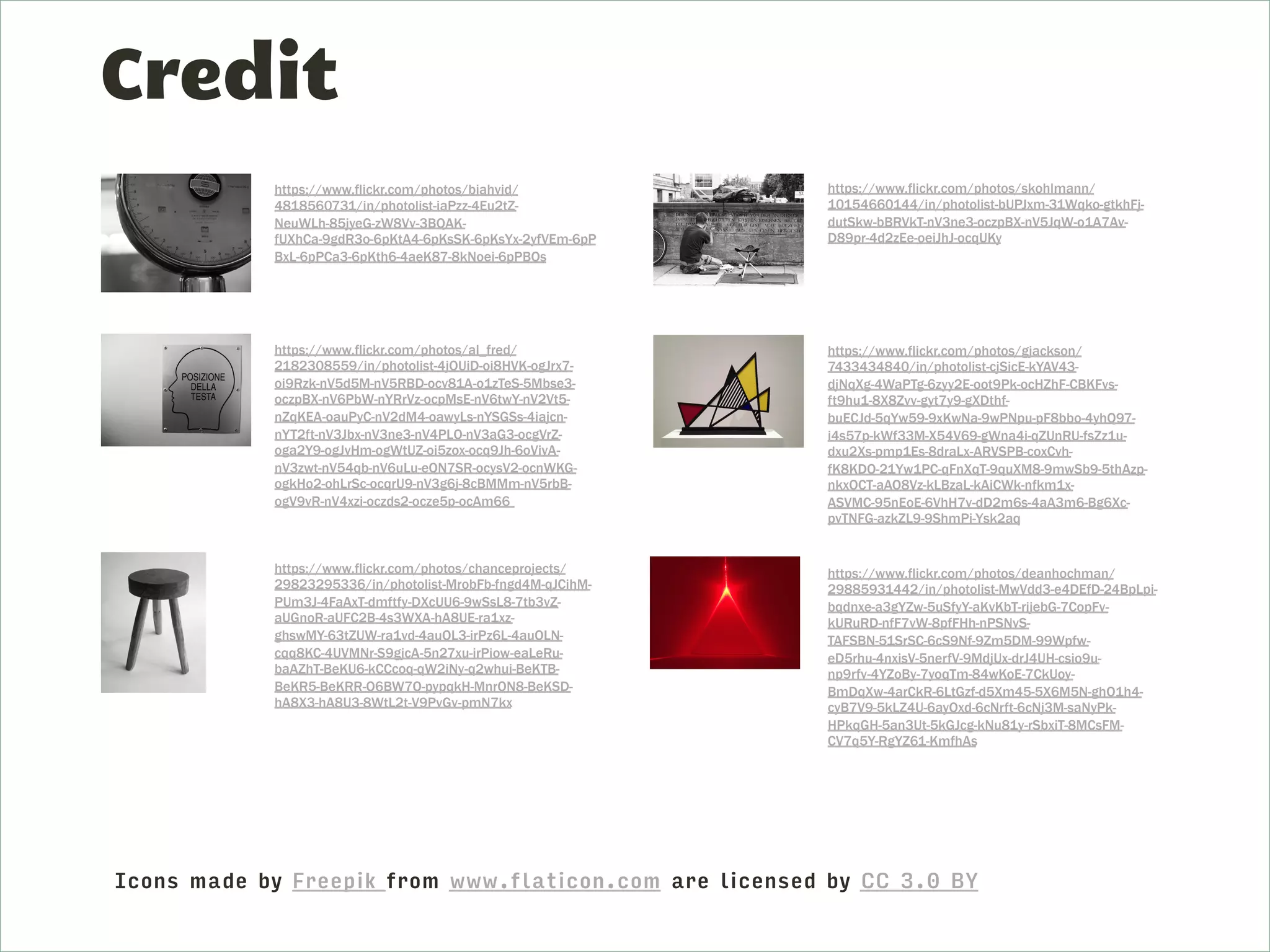 Credit
https://www.flickr.com/photos/biahvid/
4818560731/in/photolist-iaPzz-4Eu2tZ-
NeuWLh-85jyeG-zW8Vv-3BQAK-
fUXhCa-9gdR3o-6pKtA4-6pKsSK-6pKsYx-2yfVEm-6pP
BxL-6pPCa3-6pKth6-4aeK87-8kNoei-6pPBQs
https://www.flickr.com/photos/al_fred/
2182308559/in/photolist-4jQUiD-oi8HVK-ogJrx7-
oi9Rzk-nV5d5M-nV5RBD-ocv81A-o1zTeS-5Mbse3-
oczpBX-nV6PbW-nYRrVz-ocpMsE-nV6twY-nV2Vt5-
nZqKEA-oauPyC-nV2dM4-oawyLs-nYSGSs-4iajcn-
nYT2ft-nV3Jbx-nV3ne3-nV4PLQ-nV3aG3-ocgVrZ-
oga2Y9-ogJvHm-ogWtUZ-oi5zox-ocq9Jh-6oVivA-
nV3zwt-nV54qb-nV6uLu-eQN7SR-ocysV2-ocnWKG-
ogkHo2-ohLrSc-ocqrU9-nV3g6j-8cBMMm-nV5rbB-
ogV9vR-nV4xzi-oczds2-ocze5p-ocAm66
https://www.flickr.com/photos/chanceprojects/
29823295336/in/photolist-MrobFb-fngd4M-qJCihM-
PUm3J-4FaAxT-dmftfy-DXcUU6-9wSsL8-7tb3vZ-
aUGnoR-aUFC2B-4s3WXA-hA8UE-ra1xz-
ghswMY-63tZUW-ra1vd-4auQL3-irPz6L-4auQLN-
cqq8KC-4UVMNr-S9gjcA-5n27xu-irPiow-eaLeRu-
baAZhT-BeKU6-kCCcoq-qW2iNy-q2whui-BeKTB-
BeKR5-BeKRR-Q6BW7Q-pypqkH-MnrQN8-BeKSD-
hA8X3-hA8U3-8WtL2t-V9PvGv-pmN7kx
https://www.flickr.com/photos/skohlmann/
10154660144/in/photolist-bUPJxm-31Wqko-gtkhFj-
dutSkw-bBRVkT-nV3ne3-oczpBX-nV5JqW-o1A7Av-
D89pr-4d2zEe-oeiJhJ-ocqUKy
https://www.flickr.com/photos/gjackson/
7433434840/in/photolist-cjSicE-kYAV43-
djNqXg-4WaPTg-6zyy2E-oot9Pk-ocHZhF-CBKFvs-
ft9hu1-8X8Zvv-gyt7y9-gXDthf-
buECJd-5qYw59-9xKwNa-9wPNpu-pF8bbo-4yhQ97-
i4s57p-kWf33M-X54V69-gWna4i-qZUnRU-fsZz1u-
dxu2Xs-pmp1Es-8draLx-ARVSPB-coxCvh-
fK8KDQ-21Yw1PC-qFnXqT-9quXM8-9mwSb9-5thAzp-
nkxQCT-aAQ8Vz-kLBzaL-kAiCWk-nfkm1x-
ASVMC-95nEoE-6VhH7v-dD2m6s-4aA3m6-Bg6Xc-
pvTNFG-azkZL9-9ShmPi-Ysk2aq
https://www.flickr.com/photos/deanhochman/
29885931442/in/photolist-MwVdd3-e4DEfD-24BpLpi-
bqdnxe-a3gYZw-5uSfyY-aKvKbT-rijebG-7CopFv-
kURuRD-nfF7vW-8pfFHh-nPSNvS-
TAFSBN-51SrSC-6cS9Nf-9Zm5DM-99Wpfw-
eD5rhu-4nxisV-5nerfV-9MdjUx-drJ4UH-csio9u-
np9rfv-4YZoBy-7yoqTm-84wKoE-7CkUoy-
BmDqXw-4arCkR-6LtGzf-d5Xm45-5X6M5N-ghQ1h4-
cyB7V9-5kLZ4U-6ayQxd-6cNrft-6cNj3M-saNyPk-
HPkqGH-5an3Ut-5kGJcg-kNu81y-rSbxiT-8MCsFM-
CV7q5Y-RgYZ61-KmfhAs
Icons made by Freepik from www.flaticon.com are licensed by CC 3.0 BY
 
