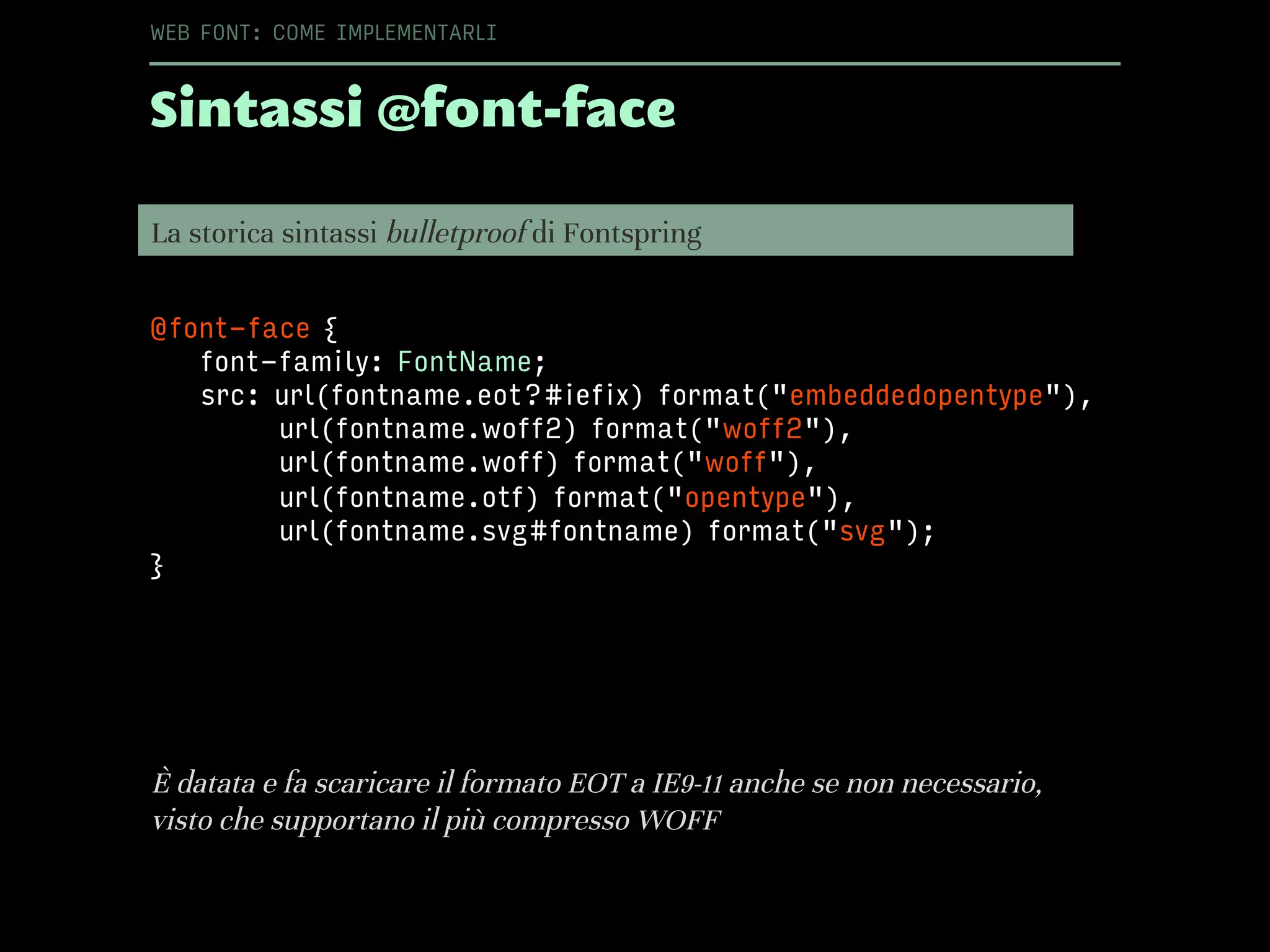 Sintassi @font-face
WEB FONT: COME IMPLEMENTARLI
@font-face {
font-family: FontName;
src: url(fontname.eot?#iefix) format("embeddedopentype"),
url(fontname.woff2) format("woff2"),
url(fontname.woff) format("woff"),
url(fontname.otf) format("opentype"),
url(fontname.svg#fontname) format("svg");
}
La storica sintassi bulletproof di Fontspring
È datata e fa scaricare il formato EOT a IE9-11 anche se non necessario,
visto che supportano il più compresso WOFF
 