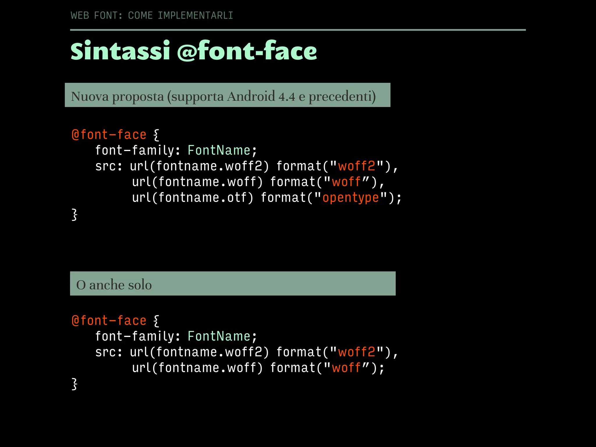 @font-face {
font-family: FontName;
src: url(fontname.woff2) format("woff2"),
url(fontname.woff) format("woff”),
url(fontname.otf) format("opentype");
}
Sintassi @font-face
WEB FONT: COME IMPLEMENTARLI
Nuova proposta (supporta Android 4.4 e precedenti)
O anche solo
@font-face {
font-family: FontName;
src: url(fontname.woff2) format("woff2"),
url(fontname.woff) format("woff”);
}
 