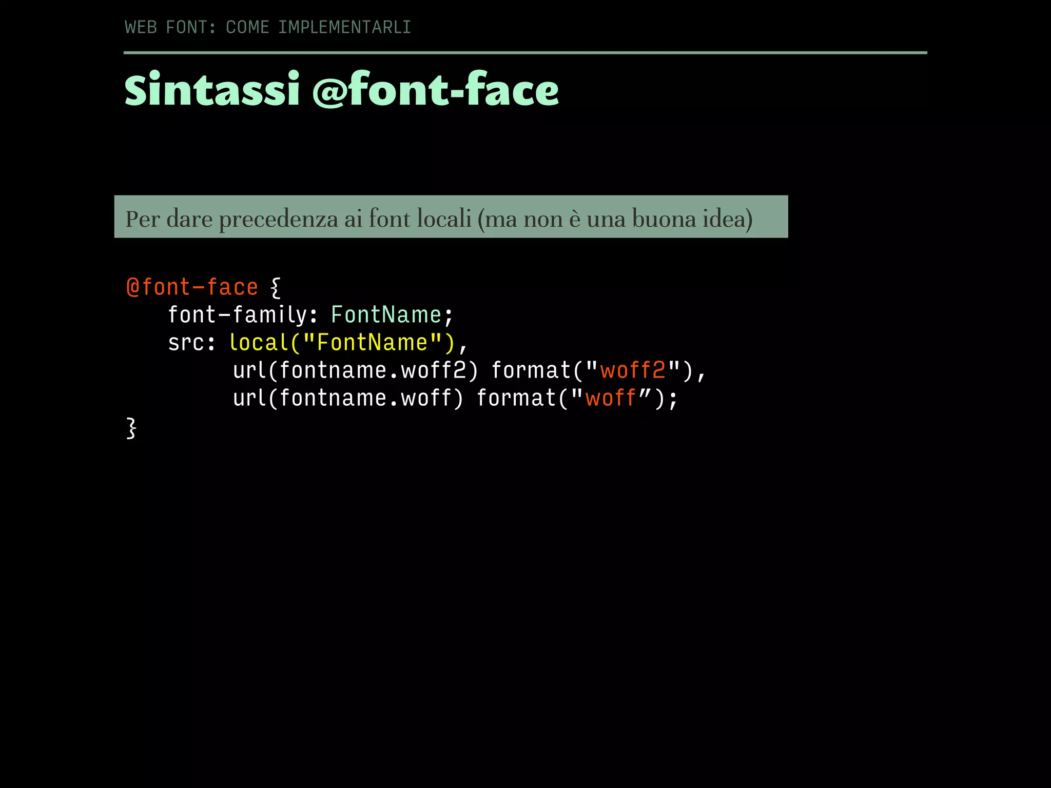 Sintassi @font-face
WEB FONT: COME IMPLEMENTARLI
Per dare precedenza ai font locali (ma non è una buona idea)
@font-face {
font-family: FontName;
src: local("FontName"),
url(fontname.woff2) format("woff2"),
url(fontname.woff) format("woff”);
}
 