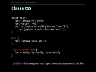 Classe CSS
WEB FONT: COME IMPLEMENTARLI
@font-face {
font-family: My Family;
font-weight: 400;
src: url(myfamily.woff2) format(“woff2”),
url(myfamily.woff) format(“woff”);
}
body {
font-family: sans-serif;
}
.fonts-loaded body {
font-family: My Family, sans-serif;
}
La classe viene assegnata solo dopo l’avvenuto caricamento del font
 