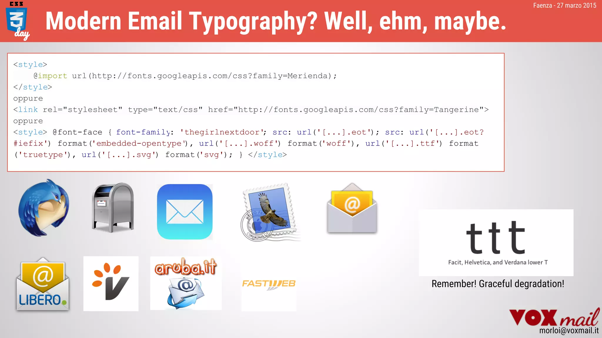 Faenza - 27 marzo 2015
morloi@voxmail.it
Modern Email Typography? Well, ehm, maybe.
<style>
@import url(http://fonts.googleapis.com/css?family=Merienda);
</style>
oppure
<link rel="stylesheet" type="text/css" href="http://fonts.googleapis.com/css?family=Tangerine">
oppure
<style> @font-face { font-family: 'thegirlnextdoor'; src: url('[...].eot'); src: url('[...].eot?
#iefix') format('embedded-opentype'), url('[...].woff') format('woff'), url('[...].ttf') format
('truetype'), url('[...].svg') format('svg'); } </style>
Remember! Graceful degradation!
 