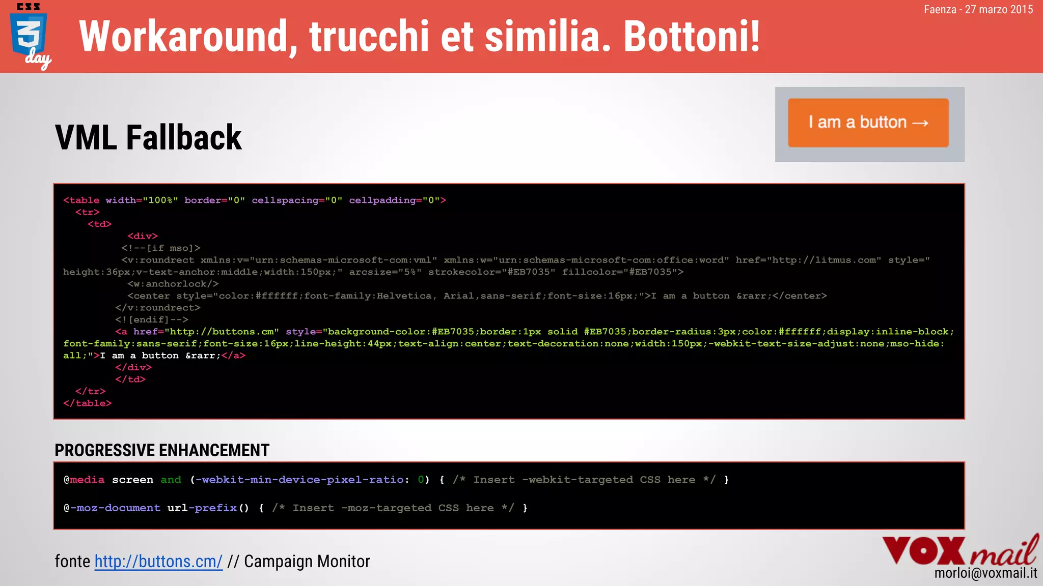 Faenza - 27 marzo 2015
morloi@voxmail.it
Workaround, trucchi et similia. Bottoni!
<table width="100%" border="0" cellspacing="0" cellpadding="0">
<tr>
<td>
<div>
<!--[if mso]>
<v:roundrect xmlns:v="urn:schemas-microsoft-com:vml" xmlns:w="urn:schemas-microsoft-com:office:word" href="http://litmus.com" style="
height:36px;v-text-anchor:middle;width:150px;" arcsize="5%" strokecolor="#EB7035" fillcolor="#EB7035">
<w:anchorlock/>
<center style="color:#ffffff;font-family:Helvetica, Arial,sans-serif;font-size:16px;">I am a button &rarr;</center>
</v:roundrect>
<![endif]-->
<a href="http://buttons.cm" style="background-color:#EB7035;border:1px solid #EB7035;border-radius:3px;color:#ffffff;display:inline-block;
font-family:sans-serif;font-size:16px;line-height:44px;text-align:center;text-decoration:none;width:150px;-webkit-text-size-adjust:none;mso-hide:
all;">I am a button &rarr;</a>
</div>
</td>
</tr>
</table>
fonte http://buttons.cm/ // Campaign Monitor
VML Fallback
PROGRESSIVE ENHANCEMENT
@media screen and (-webkit-min-device-pixel-ratio: 0) { /* Insert -webkit-targeted CSS here */ }
@-moz-document url-prefix() { /* Insert -moz-targeted CSS here */ }
 