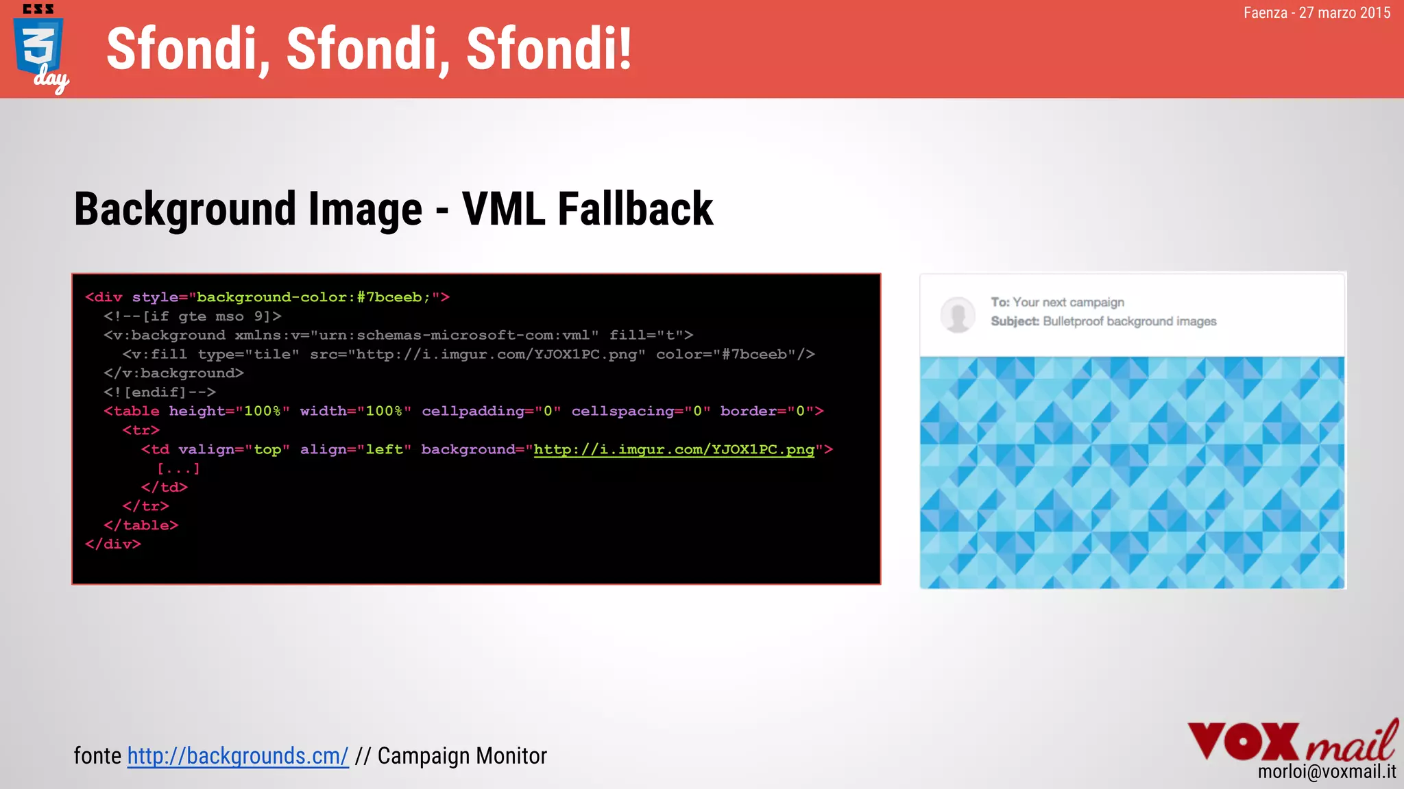Faenza - 27 marzo 2015
morloi@voxmail.it
Sfondi, Sfondi, Sfondi!
<div style="background-color:#7bceeb;">
<!--[if gte mso 9]>
<v:background xmlns:v="urn:schemas-microsoft-com:vml" fill="t">
<v:fill type="tile" src="http://i.imgur.com/YJOX1PC.png" color="#7bceeb"/>
</v:background>
<![endif]-->
<table height="100%" width="100%" cellpadding="0" cellspacing="0" border="0">
<tr>
<td valign="top" align="left" background="http://i.imgur.com/YJOX1PC.png">
[...]
</td>
</tr>
</table>
</div>
fonte http://backgrounds.cm/ // Campaign Monitor
Background Image - VML Fallback
 