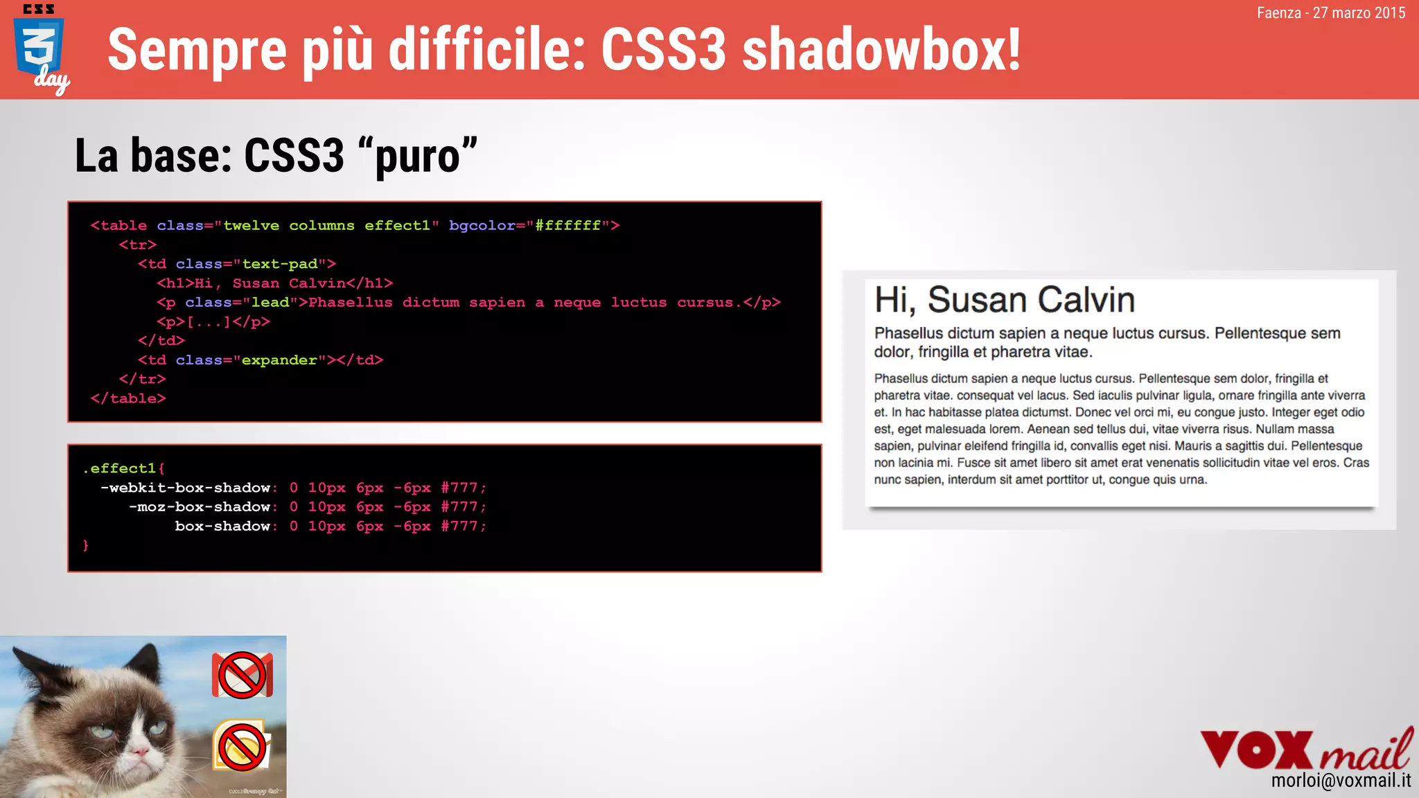 Faenza - 27 marzo 2015
morloi@voxmail.it
Sempre più difficile: CSS3 shadowbox!
<table class="twelve columns effect1" bgcolor="#ffffff">
<tr>
<td class="text-pad">
<h1>Hi, Susan Calvin</h1>
<p class="lead">Phasellus dictum sapien a neque luctus cursus.</p>
<p>[...]</p>
</td>
<td class="expander"></td>
</tr>
</table>
La base: CSS3 “puro”
.effect1{
-webkit-box-shadow: 0 10px 6px -6px #777;
-moz-box-shadow: 0 10px 6px -6px #777;
box-shadow: 0 10px 6px -6px #777;
}
 