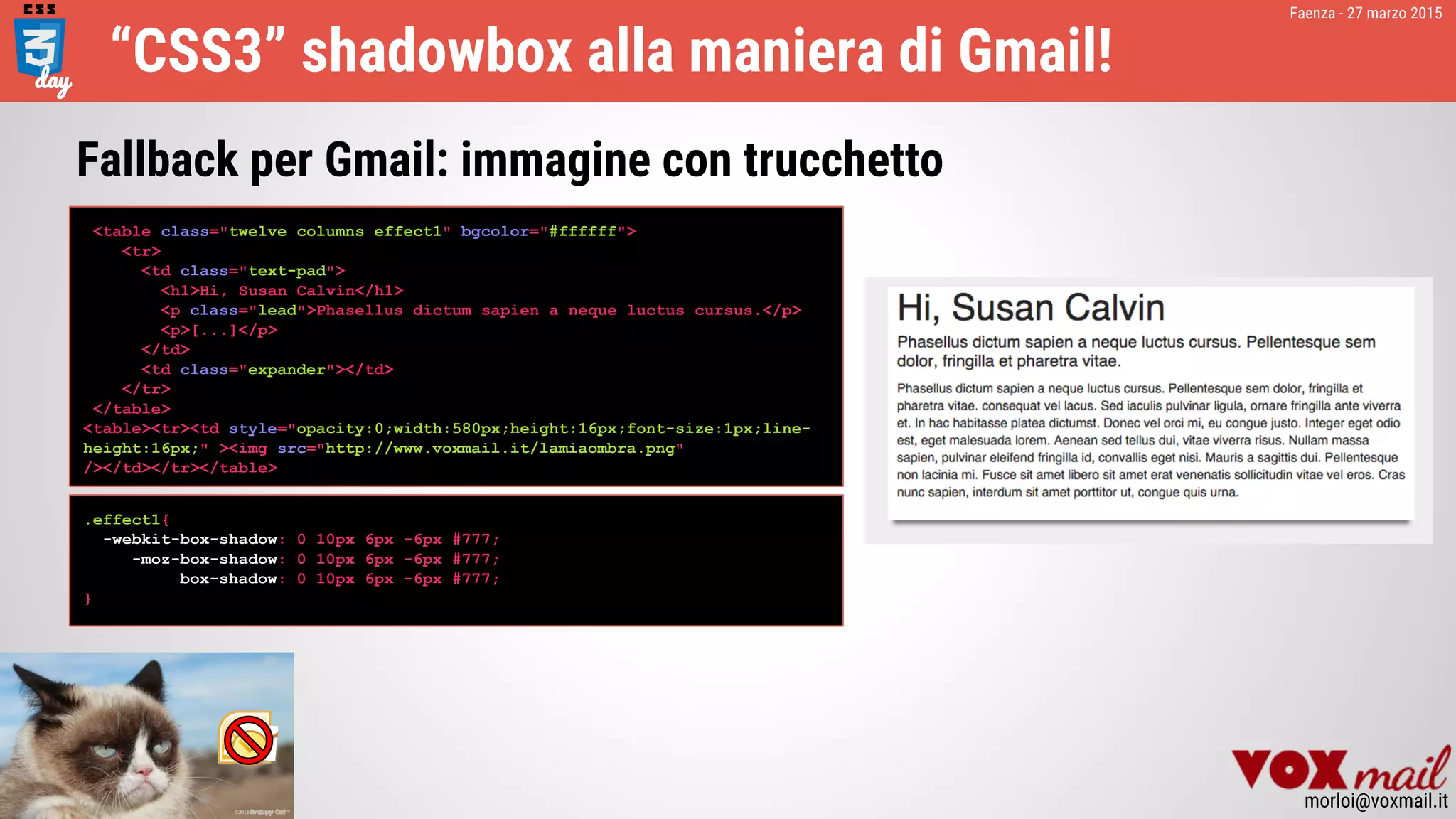 Faenza - 27 marzo 2015
morloi@voxmail.it
“CSS3” shadowbox alla maniera di Gmail!
<table class="twelve columns effect1" bgcolor="#ffffff">
<tr>
<td class="text-pad">
<h1>Hi, Susan Calvin</h1>
<p class="lead">Phasellus dictum sapien a neque luctus cursus.</p>
<p>[...]</p>
</td>
<td class="expander"></td>
</tr>
</table>
<table><tr><td style="opacity:0;width:580px;height:16px;font-size:1px;line-
height:16px;" ><img src="http://www.voxmail.it/lamiaombra.png"
/></td></tr></table>
Fallback per Gmail: immagine con trucchetto
.effect1{
-webkit-box-shadow: 0 10px 6px -6px #777;
-moz-box-shadow: 0 10px 6px -6px #777;
box-shadow: 0 10px 6px -6px #777;
}
 