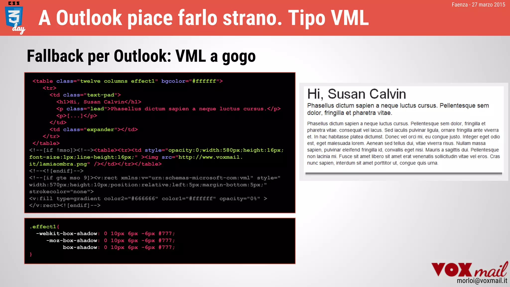 Faenza - 27 marzo 2015
morloi@voxmail.it
A Outlook piace farlo strano. Tipo VML
<table class="twelve columns effect1" bgcolor="#ffffff">
<tr>
<td class="text-pad">
<h1>Hi, Susan Calvin</h1>
<p class="lead">Phasellus dictum sapien a neque luctus cursus.</p>
<p>[...]</p>
</td>
<td class="expander"></td>
</tr>
</table>
<!--[if !mso]><!--><table><tr><td style="opacity:0;width:580px;height:16px;
font-size:1px;line-height:16px;" ><img src="http://www.voxmail.
it/lamiaombra.png" /></td></tr></table>
<!--<![endif]-->
<!--[if gte mso 9]><v:rect xmlns:v="urn:schemas-microsoft-com:vml" style="
width:570px;height:10px;position:relative;left:5px;margin-bottom:5px;"
strokecolor="none">
<v:fill type=gradient color2="#666666" color1="#ffffff" opacity="0%" >
</v:rect><![endif]-->
Fallback per Outlook: VML a gogo
.effect1{
-webkit-box-shadow: 0 10px 6px -6px #777;
-moz-box-shadow: 0 10px 6px -6px #777;
box-shadow: 0 10px 6px -6px #777;
}
 