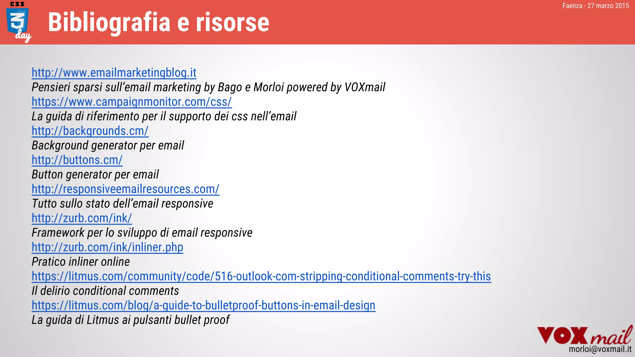 Faenza - 27 marzo 2015
morloi@voxmail.it
Bibliografia e risorse
http://www.emailmarketingblog.it
Pensieri sparsi sull’email marketing by Bago e Morloi powered by VOXmail
https://www.campaignmonitor.com/css/
La guida di riferimento per il supporto dei css nell’email
http://backgrounds.cm/
Background generator per email
http://buttons.cm/
Button generator per email
http://responsiveemailresources.com/
Tutto sullo stato dell’email responsive
http://zurb.com/ink/
Framework per lo sviluppo di email responsive
http://zurb.com/ink/inliner.php
Pratico inliner online
https://litmus.com/community/code/516-outlook-com-stripping-conditional-comments-try-this
Il delirio conditional comments
https://litmus.com/blog/a-guide-to-bulletproof-buttons-in-email-design
La guida di Litmus ai pulsanti bullet proof
 