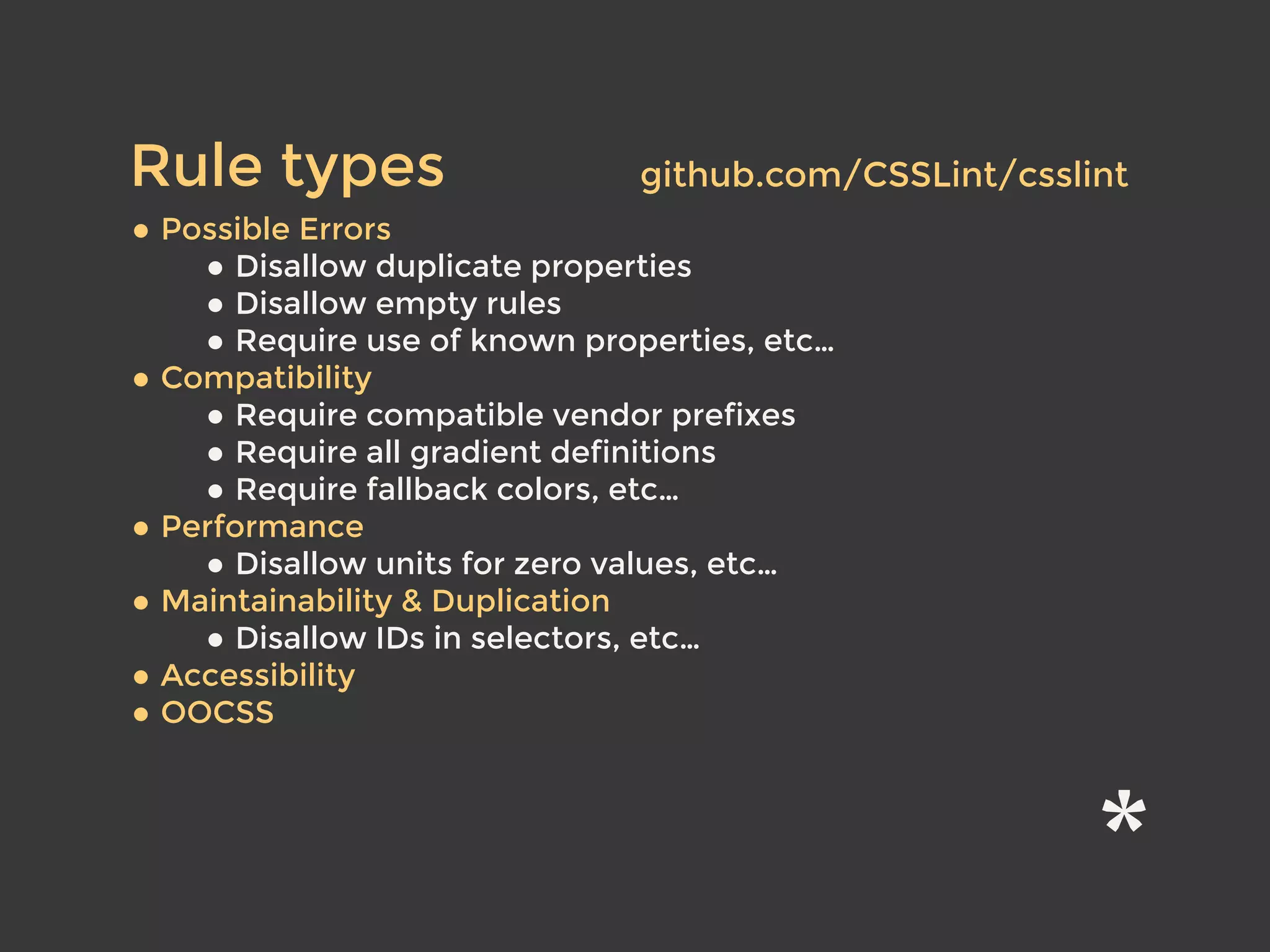 • Possible Errors
• Disallow duplicate properties
• Disallow empty rules
• Require use of known properties, etc…
• Compatibility
• Require compatible vendor prefixes
• Require all gradient definitions
• Require fallback colors, etc…
• Performance
• Disallow units for zero values, etc…
• Maintainability & Duplication
• Disallow IDs in selectors, etc…
• Accessibility
• OOCSS
Rule types github.com/CSSLint/csslint
 
