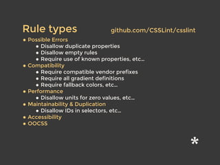 • Possible Errors
• Disallow duplicate properties
• Disallow empty rules
• Require use of known properties, etc…
• Compatibility
• Require compatible vendor prefixes
• Require all gradient definitions
• Require fallback colors, etc…
• Performance
• Disallow units for zero values, etc…
• Maintainability & Duplication
• Disallow IDs in selectors, etc…
• Accessibility
• OOCSS
Rule types github.com/CSSLint/csslint
 