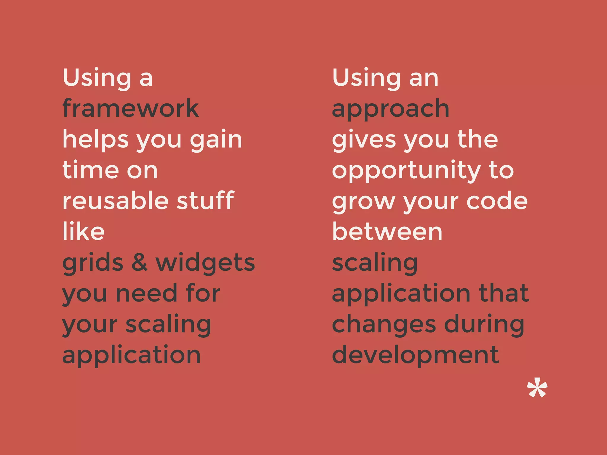 Using a
framework
helps you gain
time on
reusable stuff
like
grids & widgets
you need for
your scaling
application
Using an
approach
gives you the
opportunity to
grow your code
between
scaling
application that
changes during
development
 