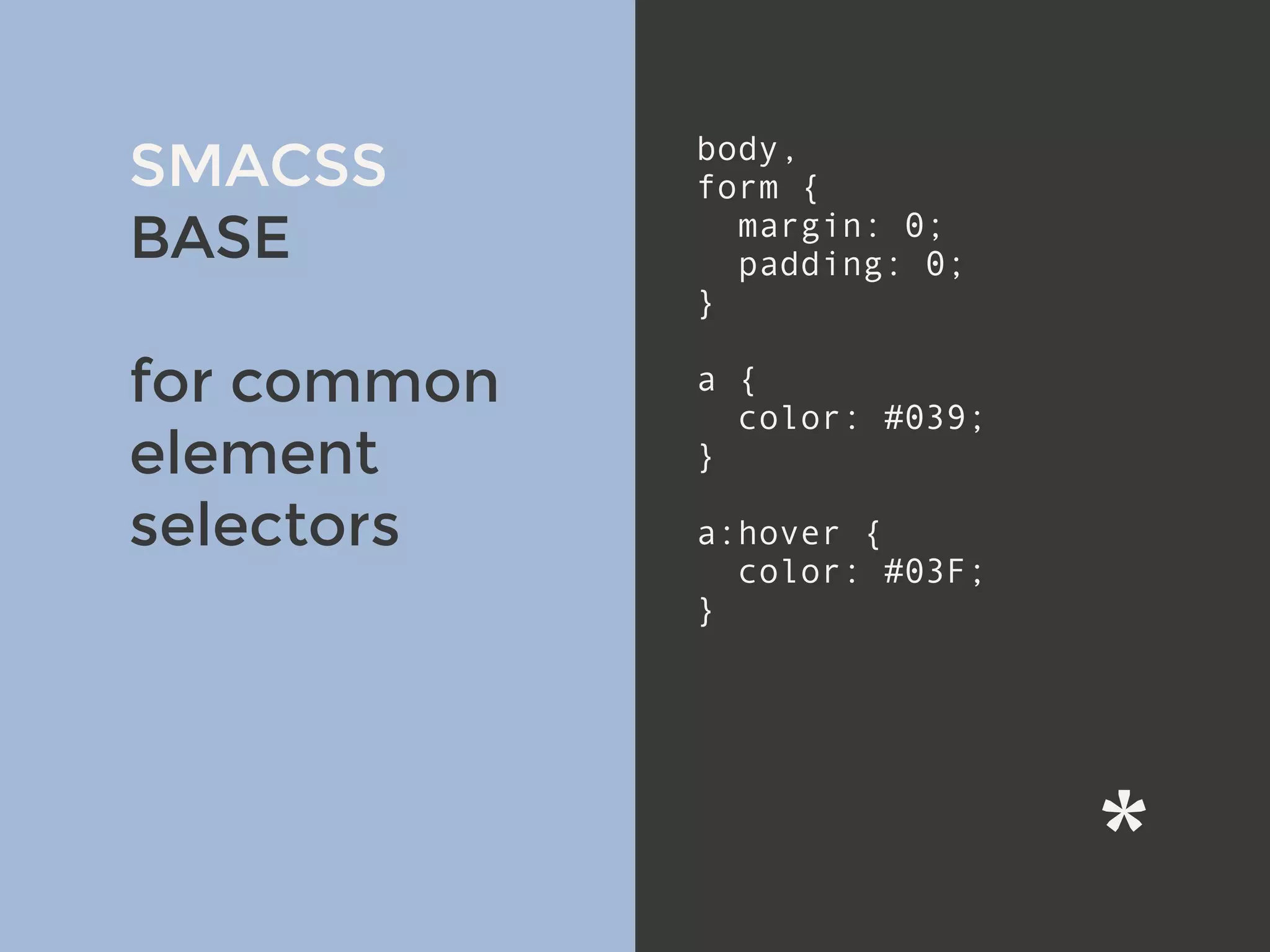 v
SMACSS
BASE
for common
element
selectors
body,
form {
margin: 0;
padding: 0;
}
a {
color: #039;
}
a:hover {
color: #03F;
}
 