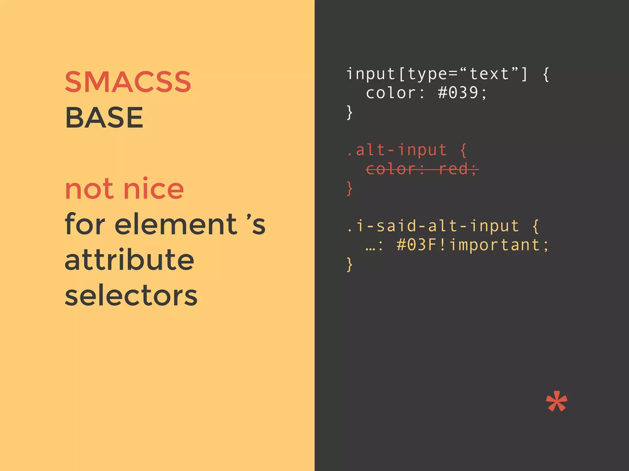 v
SMACSS
BASE
not nice
for element ’s
attribute
selectors
input[type=“text”] {
color: #039;
}
.alt-input {
color: red;
}
.i-said-alt-input {
…: #03F!important;
}
 