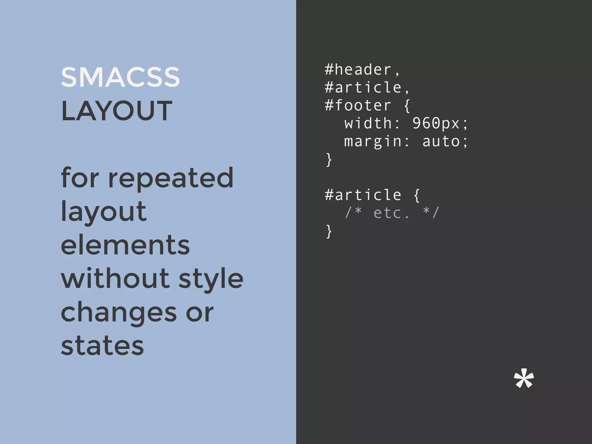 v
SMACSS
LAYOUT
for repeated
layout
elements
without style
changes or
states
#header,
#article,
#footer {
width: 960px;
margin: auto;
}
#article {
/* etc. */
}
 