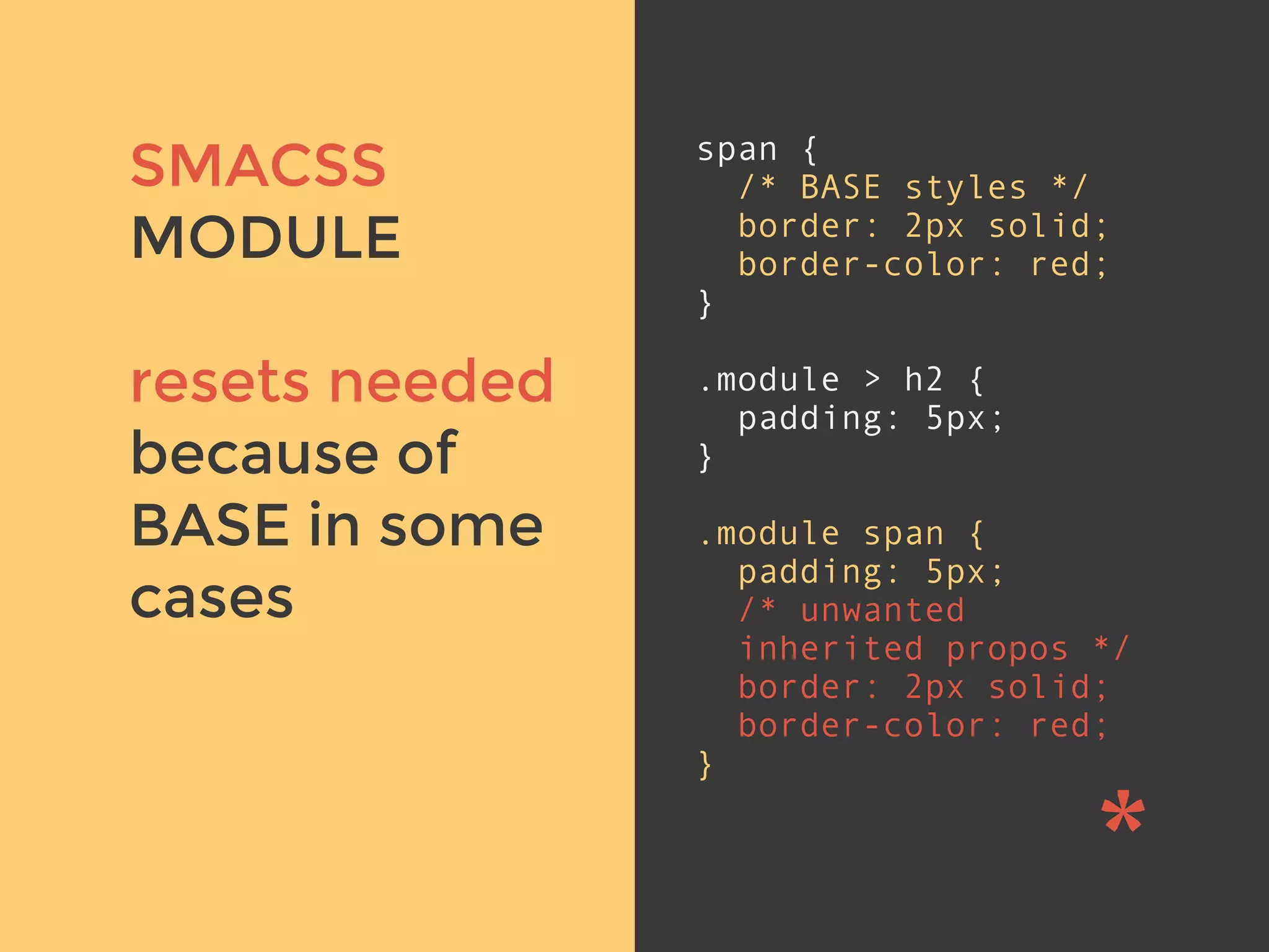 v
span {
/* BASE styles */
border: 2px solid;
border-color: red;
}
.module > h2 {
padding: 5px;
}
.module span {
padding: 5px;
/* unwanted
inherited propos */
border: 2px solid;
border-color: red;
}
SMACSS
MODULE
resets needed
because of
BASE in some
cases
 