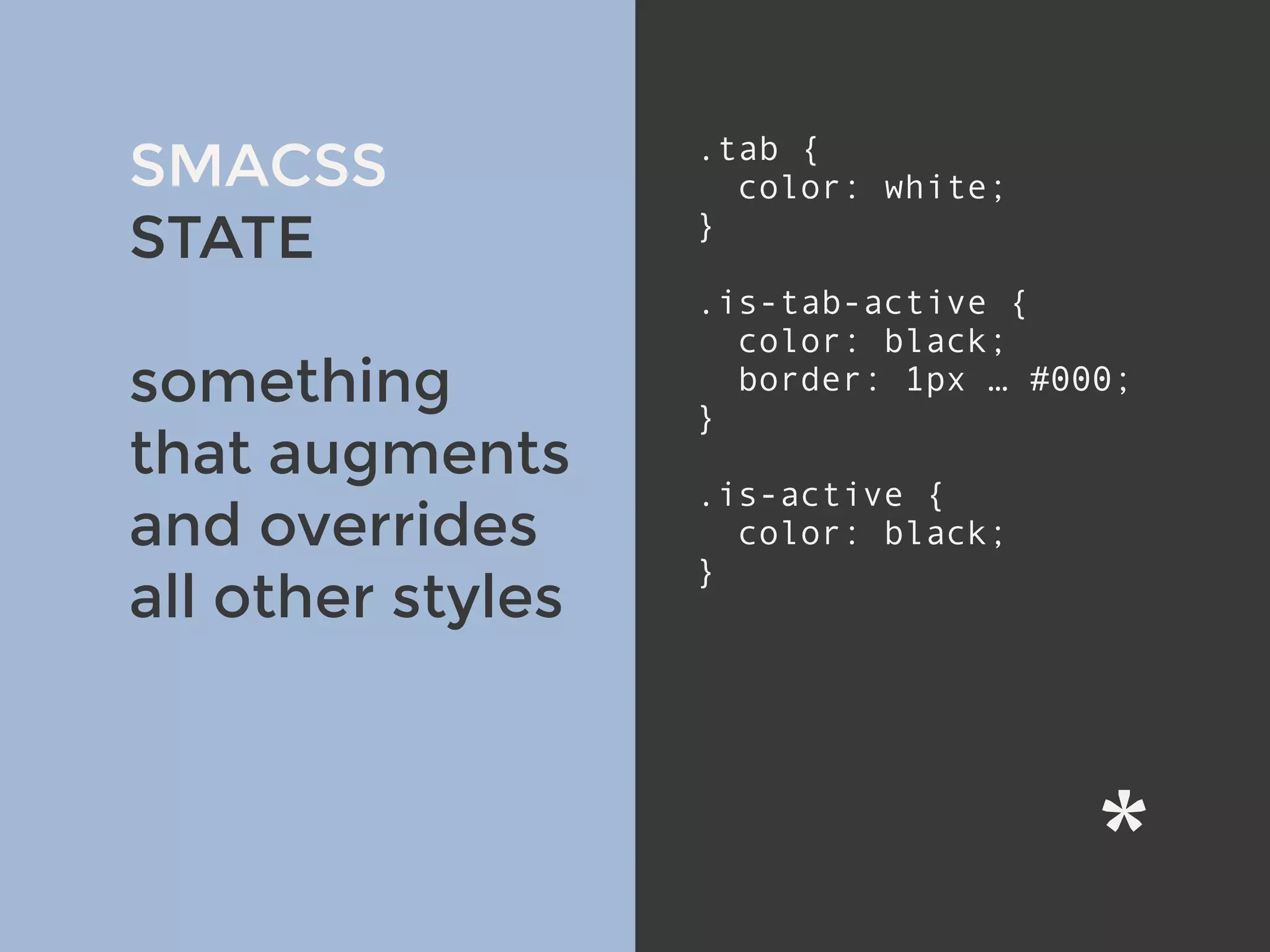 SMACSS
STATE
something
that augments
and overrides
all other styles
.tab {
color: white;
}
.is-tab-active {
color: black;
border: 1px … #000;
}
.is-active {
color: black;
}
 