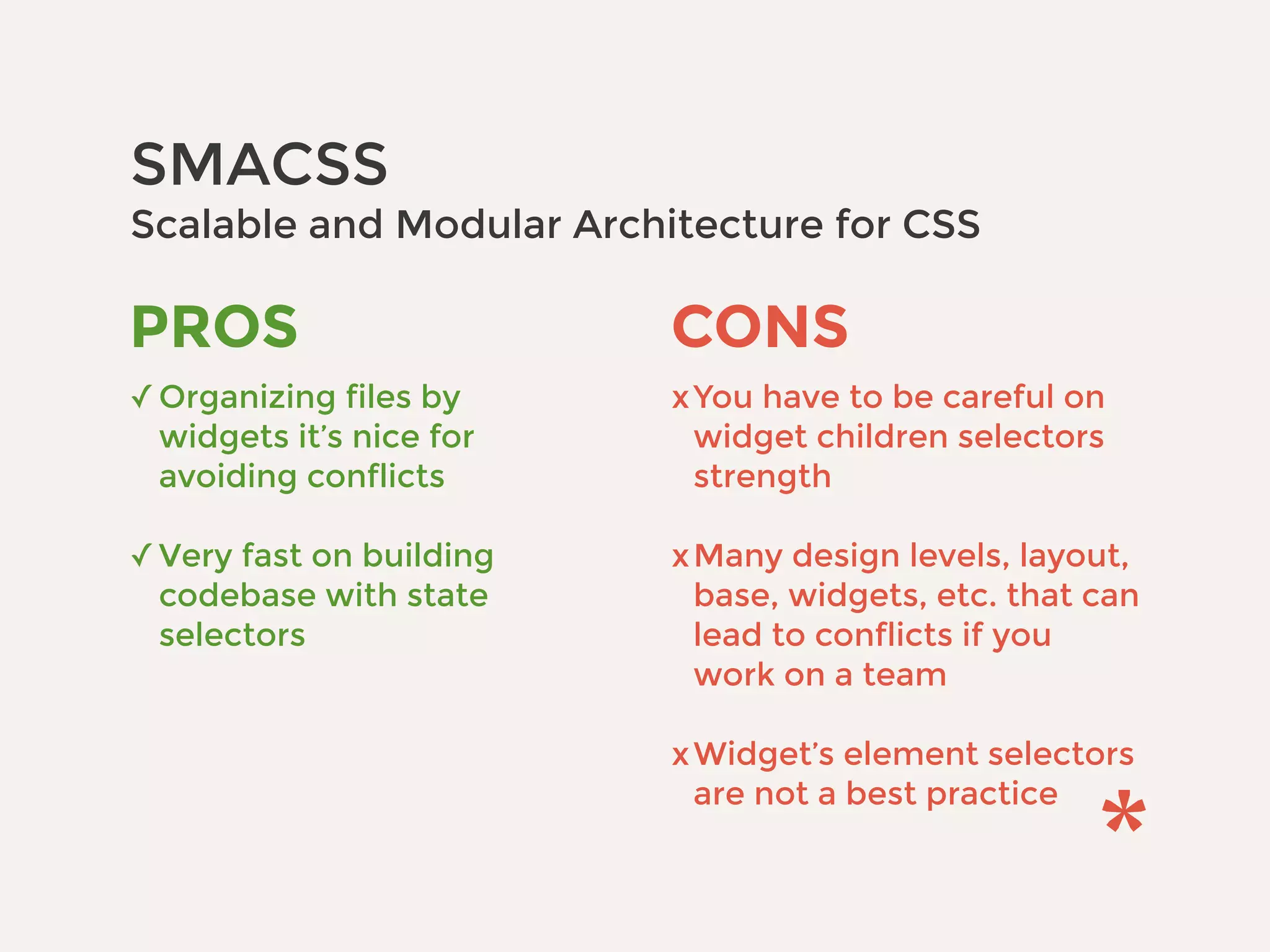 SMACSS 
Scalable and Modular Architecture for CSS
CONS
xYou have to be careful on
widget children selectors
strength 
xMany design levels, layout,
base, widgets, etc. that can
lead to conflicts if you
work on a team 
xWidget’s element selectors
are not a best practice
PROS
✓Organizing files by
widgets it’s nice for
avoiding conflicts 
✓Very fast on building
codebase with state
selectors
 