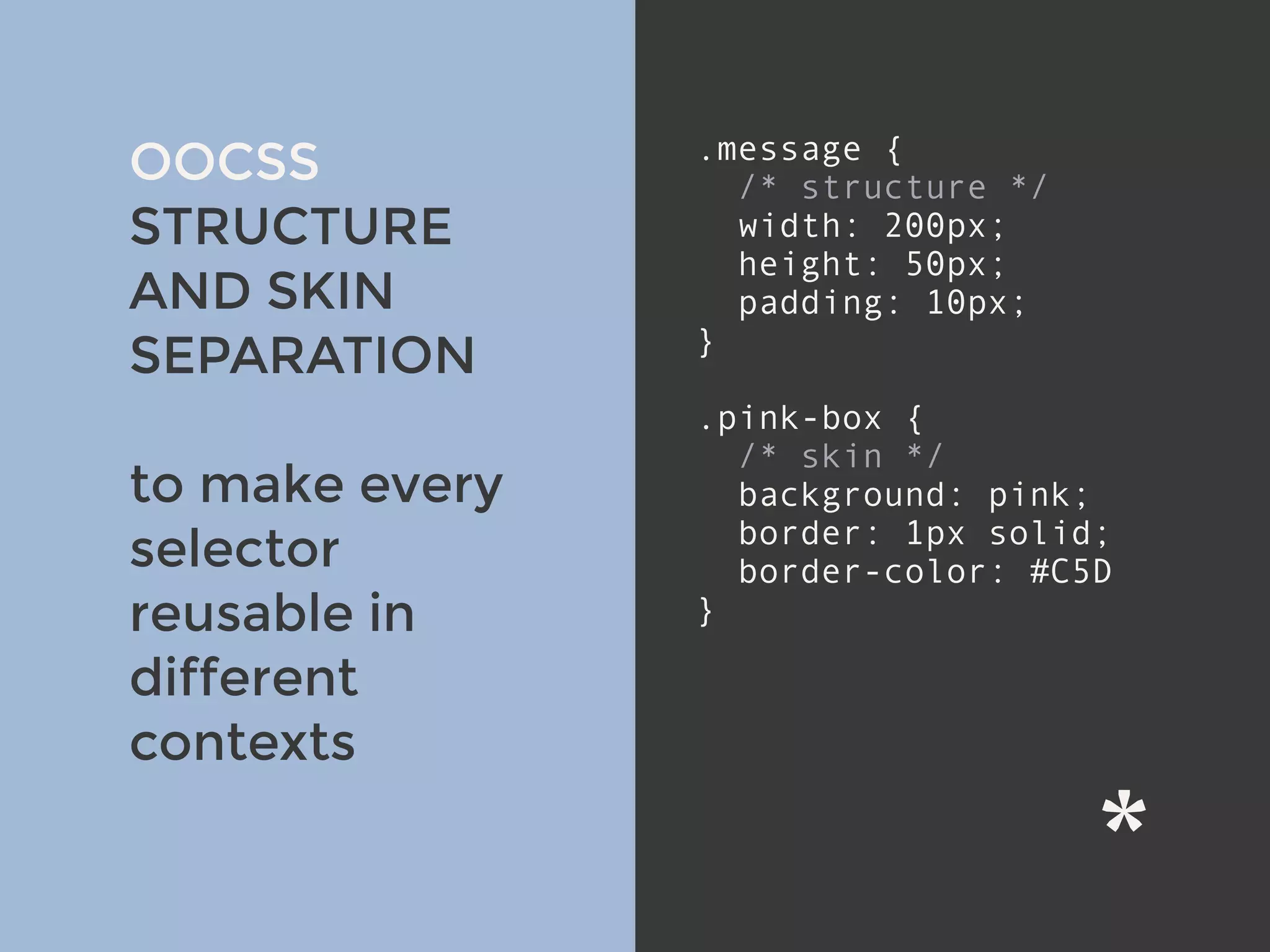 v
OOCSS
STRUCTURE
AND SKIN
SEPARATION
to make every
selector
reusable in
different
contexts
.message {
/* structure */
width: 200px;
height: 50px;
padding: 10px;
}
.pink-box {
/* skin */
background: pink;
border: 1px solid;
border-color: #C5D
}
 