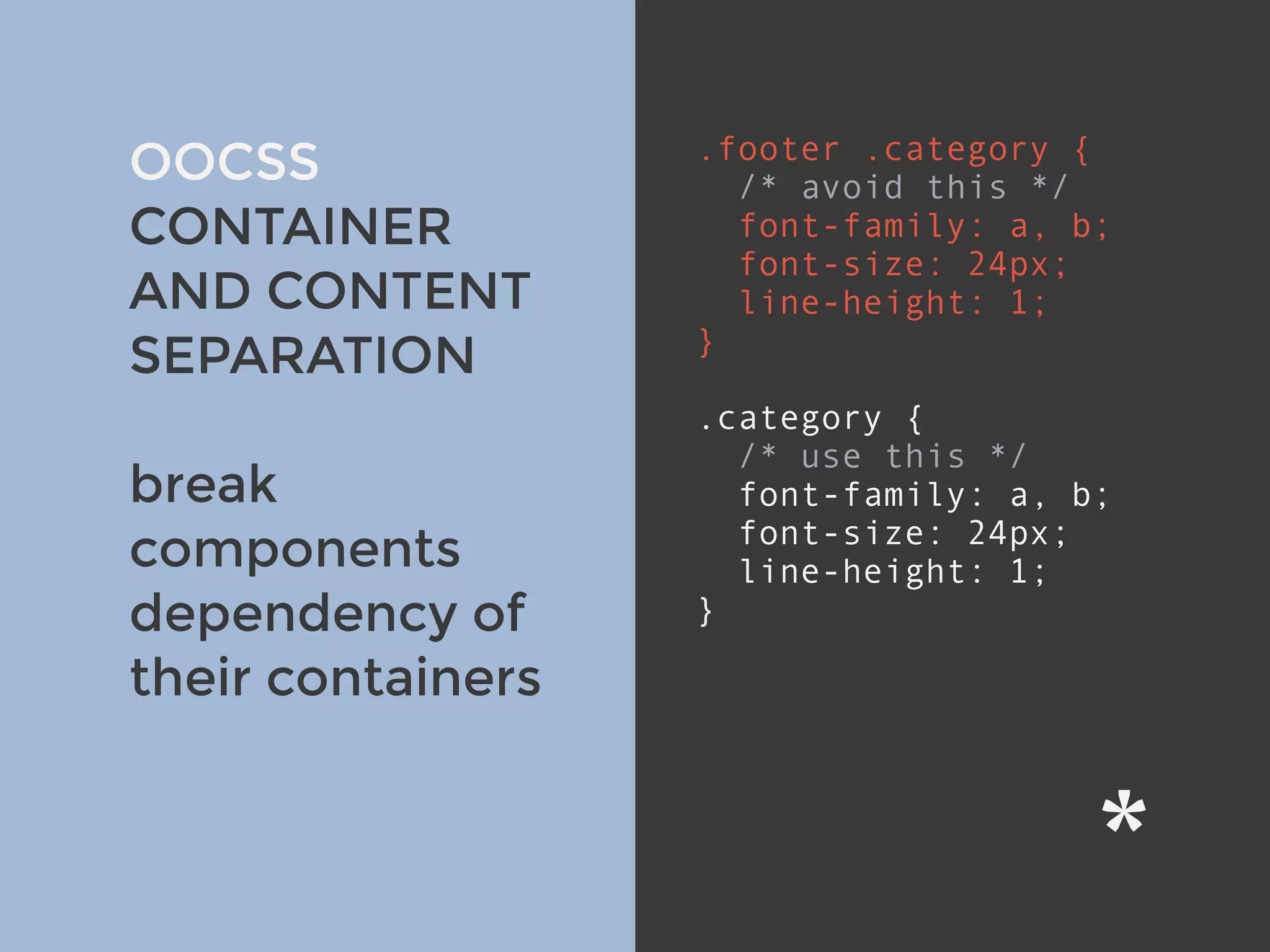 v
OOCSS
CONTAINER
AND CONTENT
SEPARATION
break
components
dependency of
their containers
.footer .category {
/* avoid this */
font-family: a, b;
font-size: 24px;
line-height: 1;
}
.category { 
/* use this */
font-family: a, b;
font-size: 24px;
line-height: 1;
}
 