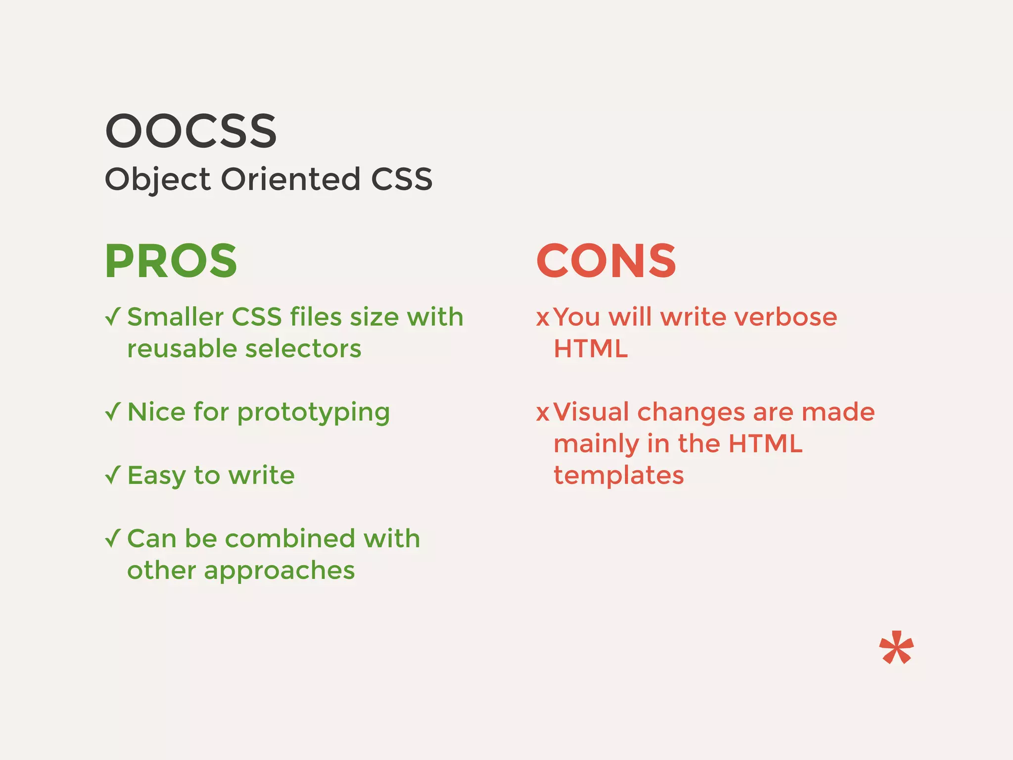 OOCSS 
Object Oriented CSS
CONS
xYou will write verbose
HTML 
xVisual changes are made
mainly in the HTML
templates
PROS
✓Smaller CSS files size with
reusable selectors 
✓Nice for prototyping 
✓Easy to write 
✓Can be combined with
other approaches
 