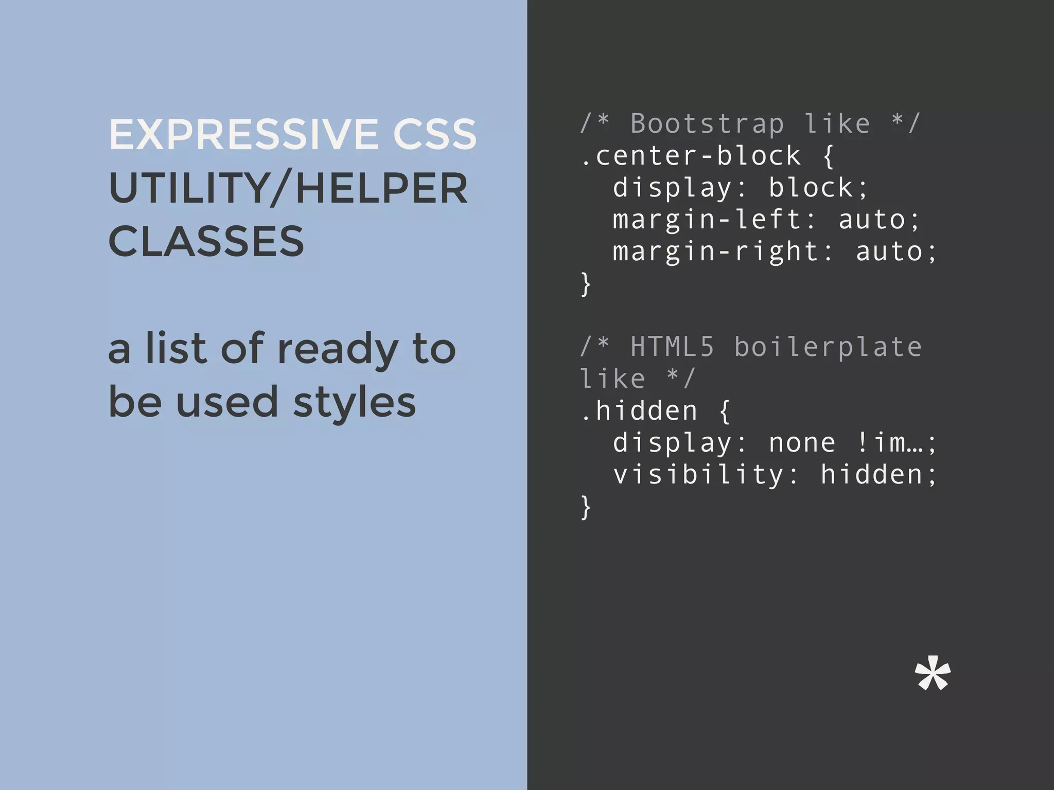 v
EXPRESSIVE CSS
UTILITY/HELPER
CLASSES
a list of ready to
be used styles
/* Bootstrap like */
.center-block {
display: block;
margin-left: auto;
margin-right: auto;
}
/* HTML5 boilerplate
like */
.hidden {
display: none !im…;
visibility: hidden;
}
 