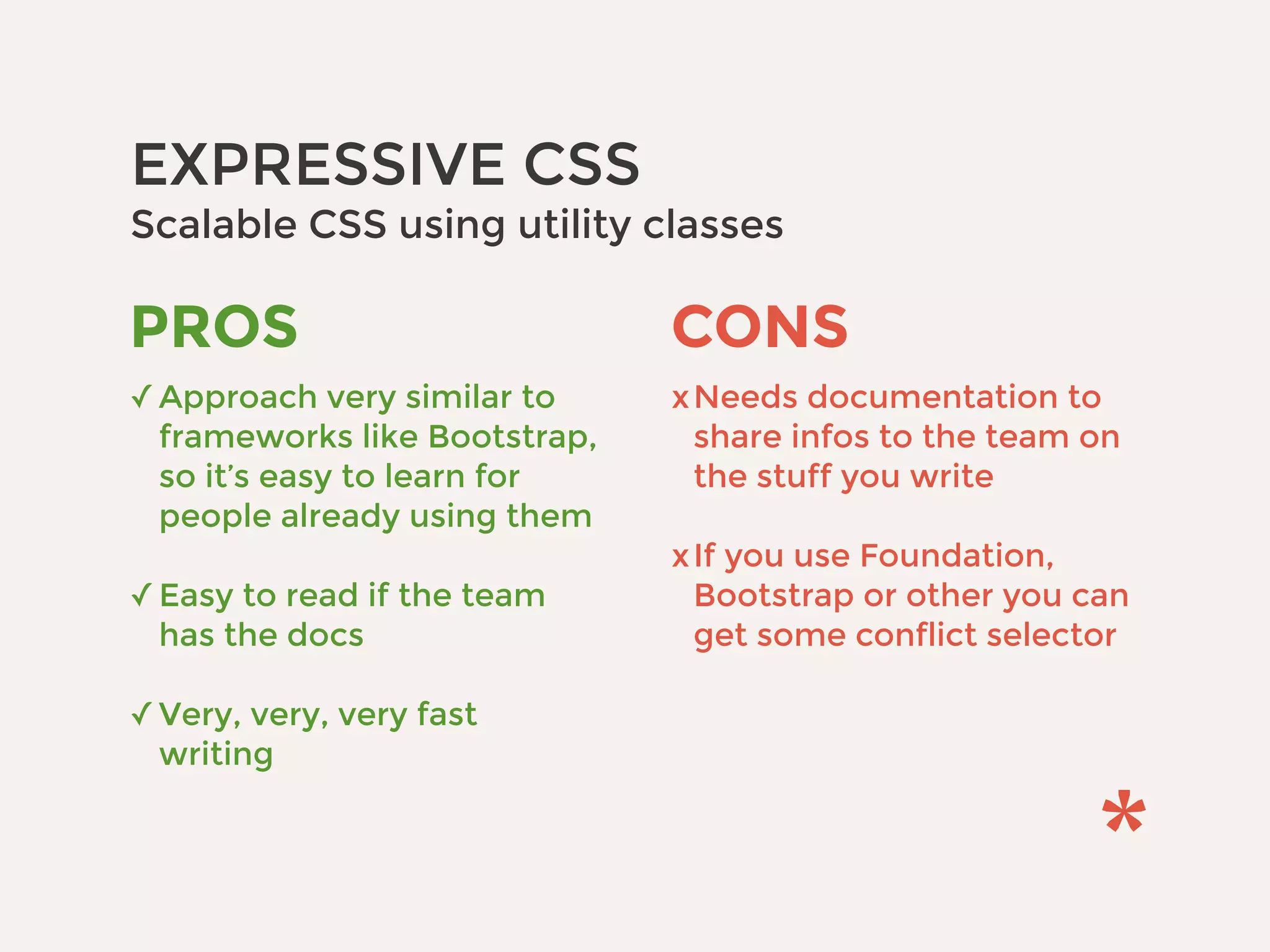 EXPRESSIVE CSS 
Scalable CSS using utility classes
CONS
xNeeds documentation to
share infos to the team on
the stuff you write 
xIf you use Foundation,
Bootstrap or other you can
get some conflict selector
PROS
✓Approach very similar to
frameworks like Bootstrap,
so it’s easy to learn for
people already using them 
✓Easy to read if the team
has the docs 
✓Very, very, very fast
writing
 