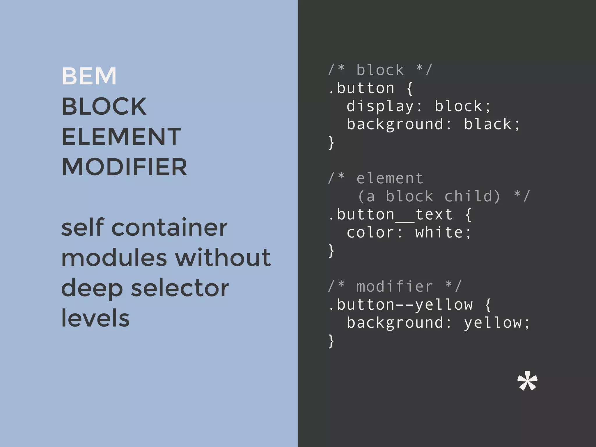 v
BEM
BLOCK
ELEMENT
MODIFIER
self container
modules without
deep selector
levels
/* block */
.button {
display: block;
background: black;
}
/* element
(a block child) */
.button__text {
color: white;
}
/* modifier */
.button––yellow {
background: yellow;
}
 