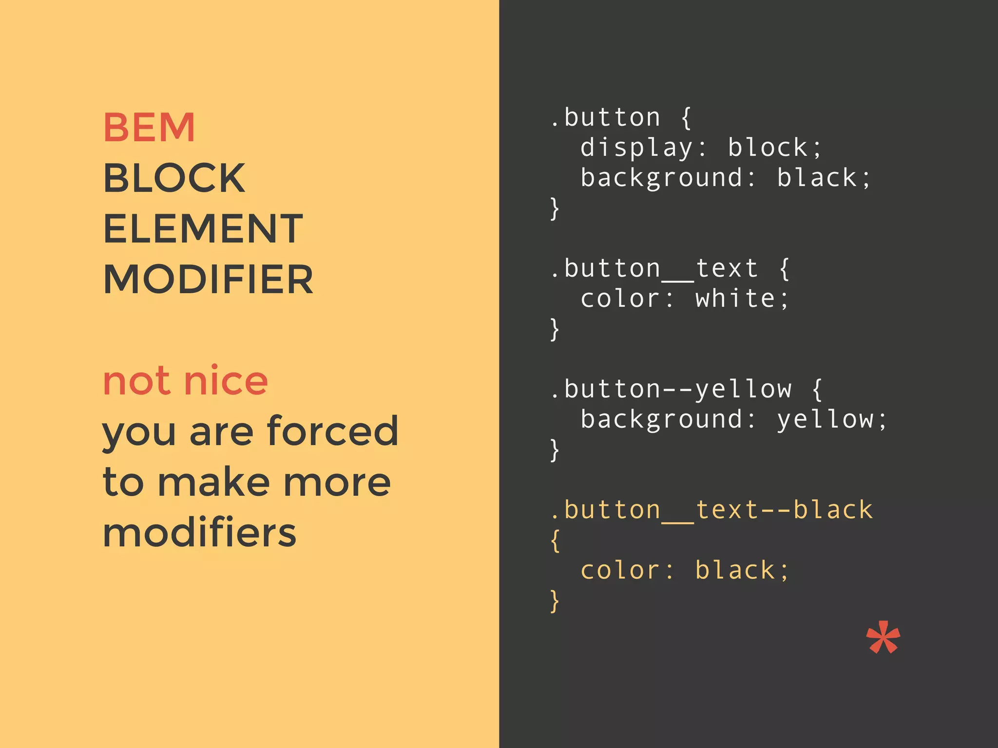 v
BEM
BLOCK
ELEMENT
MODIFIER
not nice
you are forced
to make more
modifiers
.button {
display: block;
background: black;
}
.button__text {
color: white;
}
.button––yellow {
background: yellow;
}
.button__text––black
{
color: black;
}
 