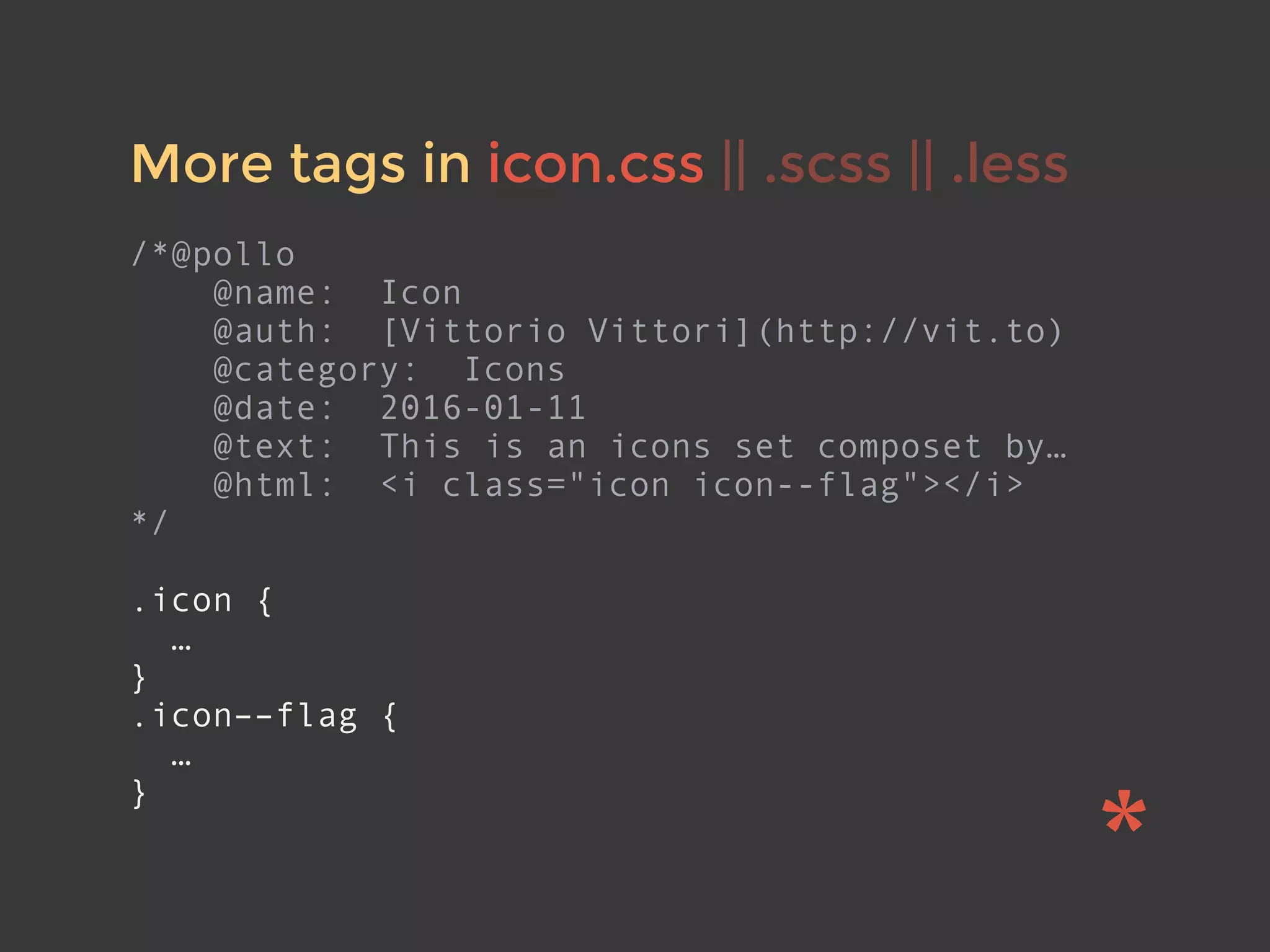 More tags in icon.css || .scss || .less
/*@pollo
@name: Icon
@auth: [Vittorio Vittori](http://vit.to)
@category: Icons
@date: 2016-01-11
@text: This is an icons set composet by…
@html: <i class="icon icon--flag"></i>
*/
.icon {
…
}
.icon––flag {
…
}
 