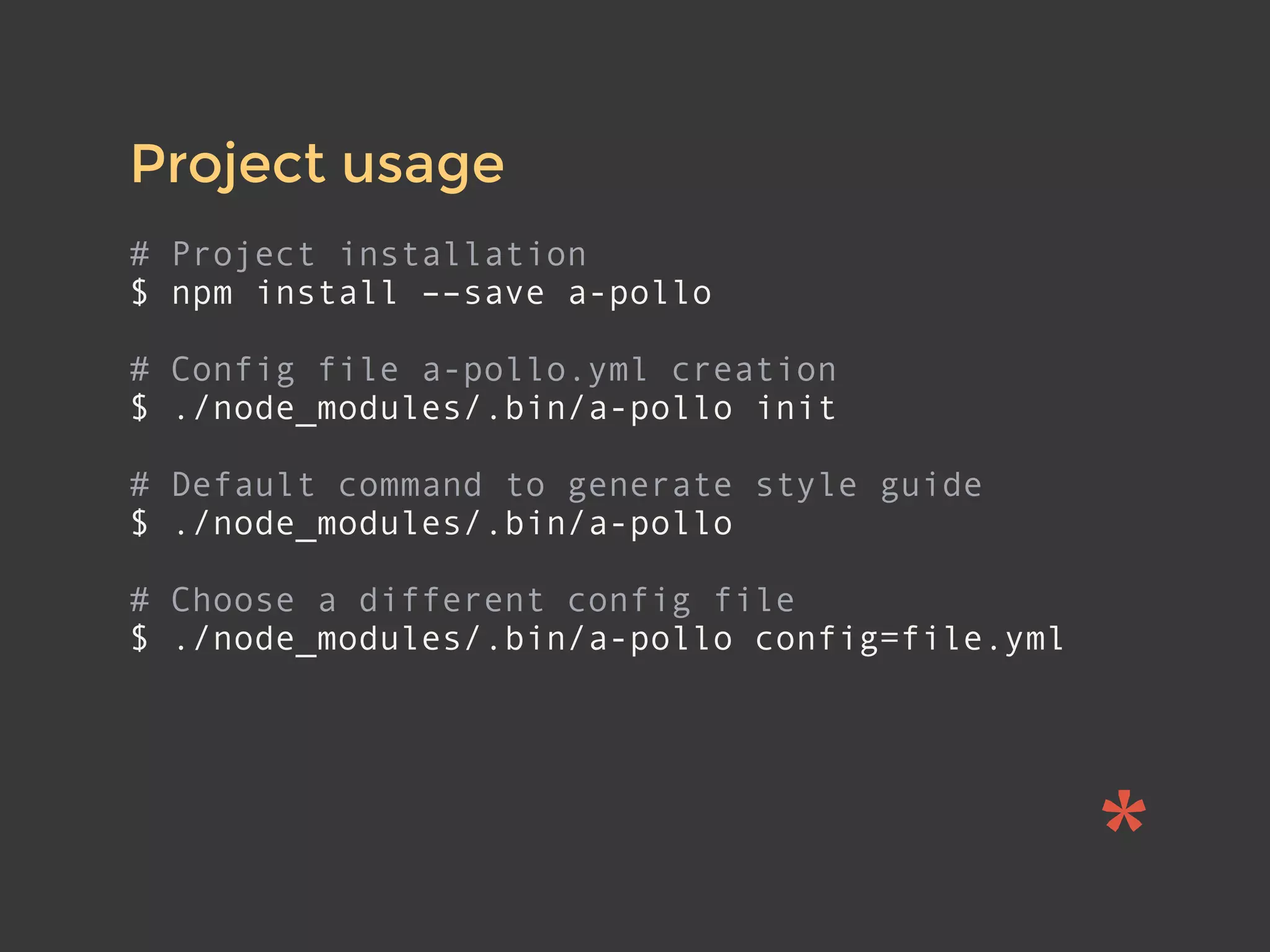 Project usage
# Project installation
$ npm install ––save a-pollo
# Config file a-pollo.yml creation
$ ./node_modules/.bin/a-pollo init
# Default command to generate style guide
$ ./node_modules/.bin/a-pollo
# Choose a different config file
$ ./node_modules/.bin/a-pollo config=file.yml
 