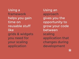 Using a
framework
helps you gain
time on
reusable stuff
like
grids & widgets
you need for
your scaling
application
Using an
approach
gives you the
opportunity to
grow your code
between
scaling
application that
changes during
development
 