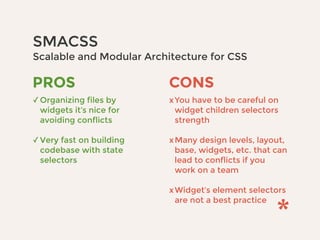 SMACSS 
Scalable and Modular Architecture for CSS
CONS
xYou have to be careful on
widget children selectors
strength 
xMany design levels, layout,
base, widgets, etc. that can
lead to conflicts if you
work on a team 
xWidget’s element selectors
are not a best practice
PROS
✓Organizing files by
widgets it’s nice for
avoiding conflicts 
✓Very fast on building
codebase with state
selectors
 