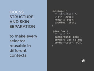 v
OOCSS
STRUCTURE
AND SKIN
SEPARATION
to make every
selector
reusable in
different
contexts
.message {
/* structure */
width: 200px;
height: 50px;
padding: 10px;
}
.pink-box {
/* skin */
background: pink;
border: 1px solid;
border-color: #C5D
}
 