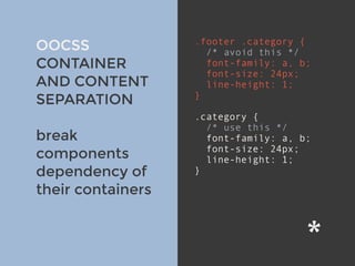 v
OOCSS
CONTAINER
AND CONTENT
SEPARATION
break
components
dependency of
their containers
.footer .category {
/* avoid this */
font-family: a, b;
font-size: 24px;
line-height: 1;
}
.category { 
/* use this */
font-family: a, b;
font-size: 24px;
line-height: 1;
}
 