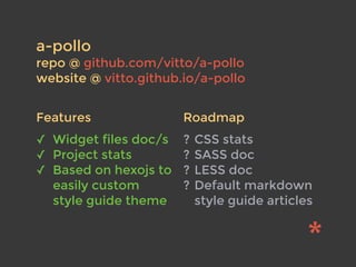 a-pollo
repo @ github.com/vitto/a-pollo
website @ vitto.github.io/a-pollo
✓ Widget files doc/s
✓ Project stats
✓ Based on hexojs to
easily custom
style guide theme
? CSS stats
? SASS doc
? LESS doc
? Default markdown
style guide articles
Features Roadmap
 