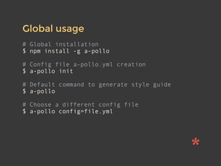 Global usage
# Global installation
$ npm install -g a-pollo
# Config file a-pollo.yml creation
$ a-pollo init
# Default command to generate style guide
$ a-pollo
# Choose a different config file
$ a-pollo config=file.yml
 